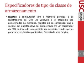 Especificadores de tipo de classe de
armazenamento
• register: o computador tem a memória principal e os
  registradores da CPU. As variáveis e o programa são
  armazenados na memória. Register diz ao compilador que a
  variável em questão deve ser armazenada em um registrador
  da CPU ao invés de uma posição da memória. Usado apenas
  para variáveis locais e parâmetros formais de uma função.




                                                              8
 