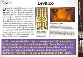 SeminárioTeológicoShalom
ProduzidopeloProf.RicardoGondim
Proibidaareproduçãosemautorização
Levítico
Levítico é o manual de Deus para o povo recém-redimido, mostrando-
lhe como cultuar, servir e obedecer a um Deus Santo. Tanto o acesso a
Deus (mediante sacrifícios) quanto a comunhão com Deus (mediante à
obediência) mostram a assombrosa santidade do Deus de Israel.
Realmente, “sereis santos; porque EU (o Senhor) sou Santo” (11.44).
 