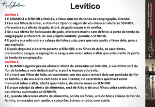 SeminárioTeológicoShalom
ProduzidopeloProf.RicardoGondim
Proibidaareproduçãosemautorização
Levítico
Levítico 1
1 E CHAMOU o SENHOR a Moisés, e falou com ele da tenda da congregação, dizendo:
2 Fala aos filhos de Israel, e dize-lhes: Quando algum de vós oferecer oferta ao SENHOR,
oferecerá a sua oferta de gado, isto é, de gado vacum e de ovelha.
3 Se a sua oferta for holocausto de gado, oferecerá macho sem defeito; à porta da tenda da
congregação a oferecerá, de sua própria vontade, perante o SENHOR.
4 E porá a sua mão sobre a cabeça do holocausto, para que seja aceito a favor dele, para a
sua expiação.
5 Depois degolará o bezerro perante o SENHOR; e os filhos de Arão, os sacerdotes,
oferecerão o sangue, e espargirão o sangue em redor sobre o altar que está diante da porta
da tenda da congregação.
Levítico 2
1 E QUANDO alguma pessoa oferecer oferta de alimentos ao SENHOR, a sua oferta será de
flor de farinha, e nela deitará azeite, e porá o incenso sobre ela;
2 E a trará aos filhos de Arão, os sacerdotes, um dos quais tomará dela um punhado da flor
de farinha, e do seu azeite com todo o seu incenso; e o sacerdote a queimará como
memorial sobre o altar; oferta queimada é, de cheiro suave ao SENHOR.
3 E o que sobejar da oferta de alimentos, será de Arão e de seus filhos; coisa santíssima é,
das ofertas queimadas ao SENHOR.
4 E, quando ofereceres oferta de alimentos, cozida no forno, será de bolos ázimos de flor de
farinha, amassados com azeite, e coscorões ázimos untados com azeite.
 