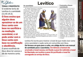 SeminárioTeológicoShalom
ProduzidopeloProf.RicardoGondim
Proibidaareproduçãosemautorização
TEMA E PROPÓSITO
O evidente tema de
Levítico é a santidade
(11.45-19.2).
O livro ensina que
alguém deve
aproximar-se de um
Deus santo com
base no sacrifício e
na mediação
sacerdotal, e só
pode andar com o
Deus santo com
base na santificação
e obediência.
O povo escolhido de
Deus deve ter acesso a
ele de maneira santa.
Levítico foi escrito para mostrar a Israel de que modo viver como
reino sacerdotal e nação santa em comunhão com Deus.
Ele fornece um guia para o culto, um código de lei e um manual
de santidade para o sacerdotes. Em Gênesis o homem foi
arruinado e Israel nasceu; em Êxodo o povo foi redimido e Israel
foi libertado; em Levítico o povo foi purificado e Israel foi
consagrado ao serviço de Deus.
Levítico
 