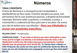SeminárioTeológicoShalom
ProduzidopeloProf.RicardoGondim
Proibidaareproduçãosemautorização
TEMA E PROPÓSITO
O tema de Números é a consequência da incredulidade e
desobediência ao Deus santo. O Senhor disciplina seu povo, mas
permaneceu fiel às suas promessas pactuais, a despeito da leviandade
retomada. Números exibe a paciência, a santidade, a justiça, a
misericórdia e a soberania de Deus para com o seu povo. Ele ensina
que não há atalhos para suas bênçãos – Deus usa tribulações e
provas com propósitos específicos.
PALAVRA CHAVE – Peregrinações
VERSÍCULOS-CHAVE – “E que todos os homens que viram minha glória e meus
sinais, que fiz no Egito e no deserto, e me tentaram estas dez vezes, e não
obedeceram à minha voz, não verão a terra que a seus pais jurei, e nenhum
daqueles que me provocaram verá” (14.22-23). “E o Senhor disse a Moisés e a
Arão: Porquanto não crestes em mim, para me santificardes diante dos filhos de
Israel, por isso não introduzíreis esta congregação na terra que lhes tenho dado”
(20:12).
Números
 