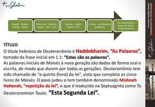 SeminárioTeológicoShalom
ProduzidopeloProf.RicardoGondim
Proibidaareproduçãosemautorização
Criação - Queda -
Dilúvio - Babel
Patriarcas - Abraão -
Isaque - Jacó - José
Moisés - Exodo
(saida 1-19)
O Sinai - Lei Mosaica
(projetos)
As celabrações e
festas de Israel -
Credo histórico
TÍTULO
O título hebraico de Deuteronômio é Haddebharim, “As Palavras”,
tomado da frase inicial em 1.1: “Estas são as palavras”.
As palavras iniciais de Moisés à nova geração são dadas de forma oral e
escrita, de modo que durem por todas as gerações. Deuteronômio tem
sido chamado de “o quinto (livro) da lei”, visto que completa os cinco
livros de Moisés. O povo judeu o tem também denominado Mishneh
Hattorah, “repetição da lei”, o que é traduzido na Septuaginta como To
Deuteronomion Touto. “Esta Segunda Lei”.
 