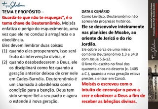 SeminárioTeológicoShalom
ProduzidopeloProf.RicardoGondim
Proibidaareproduçãosemautorização
DATA E CENÁRIO
Como Levítico, Deuteronômio não
apresenta progresso histórico.
Ele se desenvolve inteiramente
nas planícies de Moabe, ao
oriente de Jericó e do rio
Jordão.
Ele cobre cerca de uma mês e
combina Deuteronômio 1.3 e 34.8
com Josué 5.6-12.
O livro foi escrito no final dos
quarenta anos no deserto (c. 1405
a.C.), quando a nova geração estava
prestes a entrar em Canaã.
Moisés o escreveu com o
intuito de encorajar o povo a
crer e obedecer a Deus a fim de
receber as bênçãos divinas.
TEMA E PROPÓSITO –
Guarda-te que não te esqueças”, é o
tema chave de Deuteronômio. Moisés
enfatiza o perigo do esquecimento, uma
vez que ele no conduz à arrogância e a
obediência.
Eles devem lembrar duas coisas:
(1) quando eles prosperarem, isso será
fruto da intervenção divina, e
(2) quando desobedecerem a Deus, ele
os disciplinará como fez quando a
geração anterior deixou de crer nele
em Cades-Barnéia. Deuteronômio é
um chamado à obediência como
condição para a benção. Deus tem
sido sempre fiel a seu pacto e agora
o estende à nova geração.
 