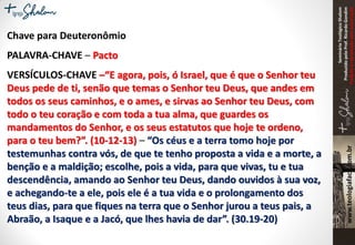 SeminárioTeológicoShalom
ProduzidopeloProf.RicardoGondim
Proibidaareproduçãosemautorização
Chave para Deuteronômio
PALAVRA-CHAVE – Pacto
VERSÍCULOS-CHAVE –“E agora, pois, ó Israel, que é que o Senhor teu
Deus pede de ti, senão que temas o Senhor teu Deus, que andes em
todos os seus caminhos, e o ames, e sirvas ao Senhor teu Deus, com
todo o teu coração e com toda a tua alma, que guardes os
mandamentos do Senhor, e os seus estatutos que hoje te ordeno,
para o teu bem?”. (10-12-13) – “Os céus e a terra tomo hoje por
testemunhas contra vós, de que te tenho proposta a vida e a morte, a
benção e a maldição; escolhe, pois a vida, para que vivas, tu e tua
descendência, amando ao Senhor teu Deus, dando ouvidos à sua voz,
e achegando-te a ele, pois ele é a tua vida e o prolongamento dos
teus dias, para que fiques na terra que o Senhor jurou a teus pais, a
Abraão, a Isaque e a Jacó, que lhes havia de dar”. (30.19-20)
 