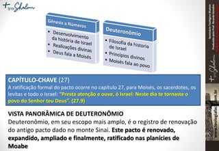 SeminárioTeológicoShalom
ProduzidopeloProf.RicardoGondim
Proibidaareproduçãosemautorização
CAPÍTULO-CHAVE (27)
A ratificação formal do pacto ocorre no capítulo 27, para Moisés, os sacerdotes, os
levitas e todo o Israel: “Presta atenção e ouve, ó Israel: Neste dia te tornaste o
povo do Senhor teu Deus”. (27.9)
VISTA PANORÂMICA DE DEUTERONÔMIO
Deuteronômio, em seu escopo mais amplo, é o registro de renovação
do antigo pacto dado no monte Sinai. Este pacto é renovado,
expandido, ampliado e finalmente, ratificado nas planícies de
Moabe
 