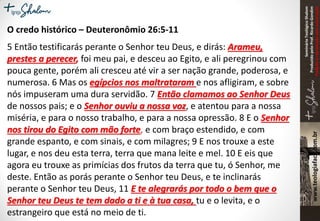 SeminárioTeológicoShalom
ProduzidopeloProf.RicardoGondim
Proibidaareproduçãosemautorização
O credo histórico – Deuteronômio 26:5-11
5 Então testificarás perante o Senhor teu Deus, e dirás: Arameu,
prestes a perecer, foi meu pai, e desceu ao Egito, e ali peregrinou com
pouca gente, porém ali cresceu até vir a ser nação grande, poderosa, e
numerosa. 6 Mas os egípcios nos maltrataram e nos afligiram, e sobre
nós impuseram uma dura servidão. 7 Então clamamos ao Senhor Deus
de nossos pais; e o Senhor ouviu a nossa voz, e atentou para a nossa
miséria, e para o nosso trabalho, e para a nossa opressão. 8 E o Senhor
nos tirou do Egito com mão forte, e com braço estendido, e com
grande espanto, e com sinais, e com milagres; 9 E nos trouxe a este
lugar, e nos deu esta terra, terra que mana leite e mel. 10 E eis que
agora eu trouxe as primícias dos frutos da terra que tu, ó Senhor, me
deste. Então as porás perante o Senhor teu Deus, e te inclinarás
perante o Senhor teu Deus, 11 E te alegrarás por todo o bem que o
Senhor teu Deus te tem dado a ti e à tua casa, tu e o levita, e o
estrangeiro que está no meio de ti.
 