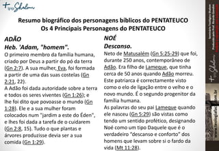 SeminárioTeológicoShalom
ProduzidopeloProf.RicardoGondim
Proibidaareproduçãosemautorização
Resumo biográfico dos personagens bíblicos do PENTATEUCO
Os 4 Principais Personagens do PENTATEUCO
ADÃO
Heb. 'Adam, "homem".
O primeiro membro da família humana,
criado por Deus a partir do pó da terra
(Gn 2:7). A sua mulher, Eva, foi formada
a partir de uma das suas costelas (Gn
2:21, 22).
A Adão foi dada autoridade sobre a terra
e todos os seres viventes (Gn 1:26); e
lhe foi dito que povoasse o mundo (Gn
1:28). Ele e a sua mulher foram
colocados num "jardim a este do Éden",
e lhes foi dada a tarefa de o cuidarem
(Gn 2:8, 15). Tudo o que plantas e
árvores produzisse devia ser a sua
comida (Gn 1:29).
NOÉ
Descanso.
Neto de Matusalém (Gn 5:25-29) que foi,
durante 250 anos, contemporâneo de
Adão. Era filho de Lameque, que tinha
cerca de 50 anos quando Adão morreu.
Este patriarca é correctamente visto
como o elo de ligação entre o velho e o
novo mundo. É o segundo progenitor da
família humana.
As palavras do seu pai Lameque quando
ele nasceu (Gn 5:29) são vistas como
tendo um sentido profético, designando
Noé como um tipo Daquele que é o
verdadeiro “descanso e conforto” dos
homens que levam sobre si o fardo da
vida (Mt 11:28).
 