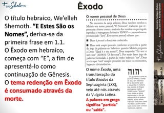 SeminárioTeológicoShalom
ProduzidopeloProf.RicardoGondim
Proibidaareproduçãosemautorização
O título hebraico, We’elleh
Shemoth. “E Estes São os
Nomes”, deriva-se da
primeira frase em 1.1.
O Êxodo em hebraico,
começa com “E”, a fim de
apresentá-lo como
continuação de Gênesis.
O tema redenção em Êxodo
é consumado através da
morte.
Êxodo
O nome Êxodo, uma
transliteração do
título Exodos da
Septuaginta (LXX),
veio até nós através
da Vulgata Latina.
A palavra em grego
significa "partida"
ou "saída".
 