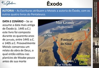 SeminárioTeológicoShalom
ProduzidopeloProf.RicardoGondim
Proibidaareproduçãosemautorização
AUTORIA – As Escrituras atribuem a Moisés a autoria do Êxodo, com os
outros quatro livros do Pentateuco.
Êxodo
DATA E CENÁRIO – Se se
assume a data mais antiga
de Êxodo (c. 1445 a.C.)
este livro foi composto
durante os quarenta anos
de jornada, entre 1445 a.C.
e 1405 a.C. Provavelmente
Moisés conservou um
relato da obra de Deus, o
qual então editou nas
planícies de Moabe pouco
antes de sua morte
 