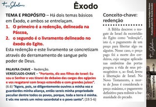 SeminárioTeológicoShalom
ProduzidopeloProf.RicardoGondim
Proibidaareproduçãosemautorização
TEMA E PROPÓSITO – Há dois temas básicos
em Êxodo, e ambos se entrelaçam.
1. O primeiro é a redenção, delineada na
Páscoa,
2. o segundo é o livramento delineado no
êxodo do Egito.
Esta redenção e este livramento se concretizam
através do derramamento de sangue pelo
poder de Deus.
Êxodo
PALAVRA CHAVE – Redenção.
VERSÍCULOS-CHAVE – “Portanto, diz aos filhos de Israel: Eu
sou o Senhor e vos tirarei de debaixo das cargas dos egípcios
e vos resgatarei com braço estendido e com grandes juízos”.
(6.6) “Agora, pois, se diligentemente ouvires a minha voz e
guardardes minha aliança, então sereis minha propriedade
peculiar dentre todos os povos, porque, toda a terra é minha.
E vós me sereis um reino sacerdotal e o povo santo”. (19.5-6)
 