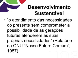 Desenvolvimento
Sustentável
• “o atendimento das necessidades
do presente sem comprometer a
possibilidade de as gerações
futuras atenderem as suas
próprias necessidades” (Relatório
da ONU “Nosso Futuro Comum”,
1987)
 