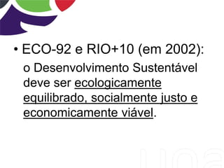 • ECO-92 e RIO+10 (em 2002):
o Desenvolvimento Sustentável
deve ser ecologicamente
equilibrado, socialmente justo e
economicamente viável.
 