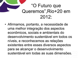 “O Futuro que
Queremos”,Rio+20 em
2012:
• Afirmamos, portanto, a necessidade de
uma melhor integração dos aspectos
econômicos, sociais e ambientais do
desenvolvimento sustentável em todos os
níveis, e reconhecemos as relações
existentes entre esses diversos aspectos
para se alcançar o desenvolvimento
sustentável em todas as suas dimensões.
 