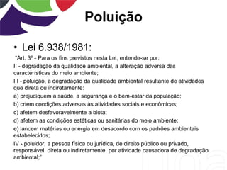 Poluição
• Lei 6.938/1981:
“Art. 3º - Para os fins previstos nesta Lei, entende-se por:
II - degradação da qualidade ambiental, a alteração adversa das
características do meio ambiente;
III - poluição, a degradação da qualidade ambiental resultante de atividades
que direta ou indiretamente:
a) prejudiquem a saúde, a segurança e o bem-estar da população;
b) criem condições adversas às atividades sociais e econômicas;
c) afetem desfavoravelmente a biota;
d) afetem as condições estéticas ou sanitárias do meio ambiente;
e) lancem matérias ou energia em desacordo com os padrões ambientais
estabelecidos;
IV - poluidor, a pessoa física ou jurídica, de direito público ou privado,
responsável, direta ou indiretamente, por atividade causadora de degradação
ambiental;”
 