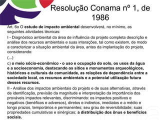 Resolução Conama nº 1, de
1986
Art. 6o O estudo de impacto ambiental desenvolverá, no mínimo, as
seguintes atividades técnicas:
I - Diagnóstico ambiental da área de influência do projeto completa descrição e
análise dos recursos ambientais e suas interações, tal como existem, de modo
a caracterizar a situação ambiental da área, antes da implantação do projeto,
considerando:
(...)
c) o meio sócio-econômico - o uso e ocupação do solo, os usos da água
e a socioeconomia, destacando os sítios e monumentos arqueológicos,
históricos e culturais da comunidade, as relações de dependência entre a
sociedade local, os recursos ambientais e a potencial utilização futura
desses recursos.
II - Análise dos impactos ambientais do projeto e de suas alternativas, através
de identificação, previsão da magnitude e interpretação da importância dos
prováveis impactos relevantes, discriminando: os impactos positivos e
negativos (benéficos e adversos), diretos e indiretos, imediatos e a médio e
longo prazos, temporários e permanentes; seu grau de reversibilidade; suas
propriedades cumulativas e sinérgicas; a distribuição dos ônus e benefícios
sociais.
 