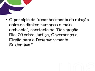 • O princípio do “reconhecimento da relação
entre os direitos humanos e meio
ambiente”, constante na “Declaração
Rio+20 sobre Justiça, Governança e
Direito para o Desenvolvimento
Sustentável”
 