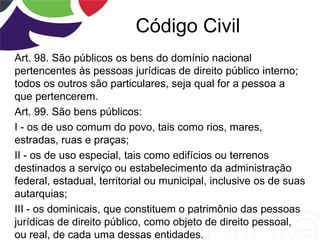 Código Civil
Art. 98. São públicos os bens do domínio nacional
pertencentes às pessoas jurídicas de direito público interno;
todos os outros são particulares, seja qual for a pessoa a
que pertencerem.
Art. 99. São bens públicos:
I - os de uso comum do povo, tais como rios, mares,
estradas, ruas e praças;
II - os de uso especial, tais como edifícios ou terrenos
destinados a serviço ou estabelecimento da administração
federal, estadual, territorial ou municipal, inclusive os de suas
autarquias;
III - os dominicais, que constituem o patrimônio das pessoas
jurídicas de direito público, como objeto de direito pessoal,
ou real, de cada uma dessas entidades.
 