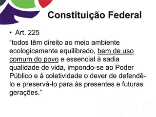 Constituição Federal
• Art. 225
“todos têm direito ao meio ambiente
ecologicamente equilibrado, bem de uso
comum do povo e essencial à sadia
qualidade de vida, impondo-se ao Poder
Público e à coletividade o dever de defendê-
lo e preservá-lo para às presentes e futuras
gerações.”
 