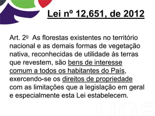 Lei nº 12,651, de 2012
Art. 2o As florestas existentes no território
nacional e as demais formas de vegetação
nativa, reconhecidas de utilidade às terras
que revestem, são bens de interesse
comum a todos os habitantes do País,
exercendo-se os direitos de propriedade
com as limitações que a legislação em geral
e especialmente esta Lei estabelecem.
 