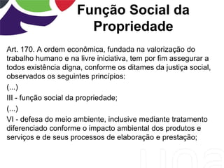 Função Social da
Propriedade
Art. 170. A ordem econômica, fundada na valorização do
trabalho humano e na livre iniciativa, tem por fim assegurar a
todos existência digna, conforme os ditames da justiça social,
observados os seguintes princípios:
(...)
III - função social da propriedade;
(...)
VI - defesa do meio ambiente, inclusive mediante tratamento
diferenciado conforme o impacto ambiental dos produtos e
serviços e de seus processos de elaboração e prestação;
 