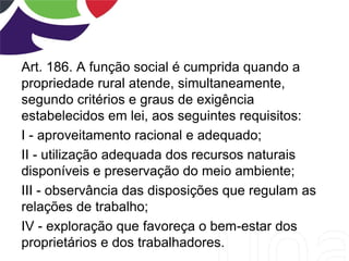 Art. 186. A função social é cumprida quando a
propriedade rural atende, simultaneamente,
segundo critérios e graus de exigência
estabelecidos em lei, aos seguintes requisitos:
I - aproveitamento racional e adequado;
II - utilização adequada dos recursos naturais
disponíveis e preservação do meio ambiente;
III - observância das disposições que regulam as
relações de trabalho;
IV - exploração que favoreça o bem-estar dos
proprietários e dos trabalhadores.
 