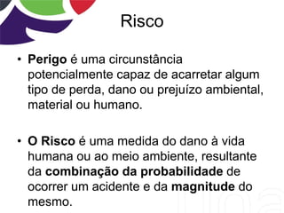 Risco
• Perigo é uma circunstância
potencialmente capaz de acarretar algum
tipo de perda, dano ou prejuízo ambiental,
material ou humano.
• O Risco é uma medida do dano à vida
humana ou ao meio ambiente, resultante
da combinação da probabilidade de
ocorrer um acidente e da magnitude do
mesmo.
 