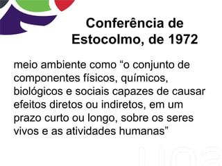 Conferência de
Estocolmo, de 1972
meio ambiente como “o conjunto de
componentes físicos, químicos,
biológicos e sociais capazes de causar
efeitos diretos ou indiretos, em um
prazo curto ou longo, sobre os seres
vivos e as atividades humanas”
 