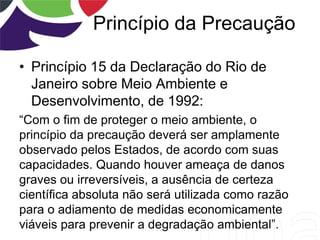 Princípio da Precaução
• Princípio 15 da Declaração do Rio de
Janeiro sobre Meio Ambiente e
Desenvolvimento, de 1992:
“Com o fim de proteger o meio ambiente, o
princípio da precaução deverá ser amplamente
observado pelos Estados, de acordo com suas
capacidades. Quando houver ameaça de danos
graves ou irreversíveis, a ausência de certeza
científica absoluta não será utilizada como razão
para o adiamento de medidas economicamente
viáveis para prevenir a degradação ambiental”.
 