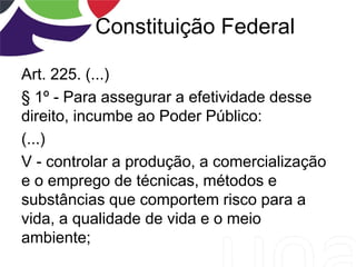 Constituição Federal
Art. 225. (...)
§ 1º - Para assegurar a efetividade desse
direito, incumbe ao Poder Público:
(...)
V - controlar a produção, a comercialização
e o emprego de técnicas, métodos e
substâncias que comportem risco para a
vida, a qualidade de vida e o meio
ambiente;
 
