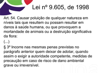 Lei nº 9.605, de 1998
Art. 54. Causar poluição de qualquer natureza em
níveis tais que resultem ou possam resultar em
danos à saúde humana, ou que provoquem a
mortandade de animais ou a destruição significativa
da flora:
(...)
§ 3º Incorre nas mesmas penas previstas no
parágrafo anterior quem deixar de adotar, quando
assim o exigir a autoridade competente, medidas de
precaução em caso de risco de dano ambiental
grave ou irreversível.
 