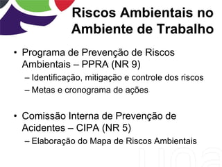 Riscos Ambientais no
Ambiente de Trabalho
• Programa de Prevenção de Riscos
Ambientais – PPRA (NR 9)
– Identificação, mitigação e controle dos riscos
– Metas e cronograma de ações
• Comissão Interna de Prevenção de
Acidentes – CIPA (NR 5)
– Elaboração do Mapa de Riscos Ambientais
 