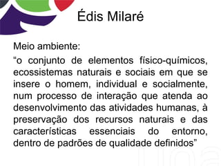 Édis Milaré
Meio ambiente:
“o conjunto de elementos físico-químicos,
ecossistemas naturais e sociais em que se
insere o homem, individual e socialmente,
num processo de interação que atenda ao
desenvolvimento das atividades humanas, à
preservação dos recursos naturais e das
características essenciais do entorno,
dentro de padrões de qualidade definidos”
 