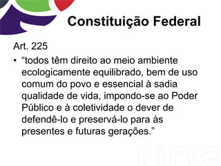Constituição Federal
Art. 225
• “todos têm direito ao meio ambiente
ecologicamente equilibrado, bem de uso
comum do povo e essencial à sadia
qualidade de vida, impondo-se ao Poder
Público e à coletividade o dever de
defendê-lo e preservá-lo para às
presentes e futuras gerações.”
 