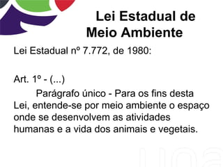 Lei Estadual de
Meio Ambiente
Lei Estadual nº 7.772, de 1980:
Art. 1º - (...)
Parágrafo único - Para os fins desta
Lei, entende-se por meio ambiente o espaço
onde se desenvolvem as atividades
humanas e a vida dos animais e vegetais.
 