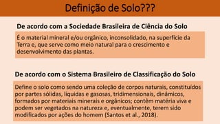 É o material mineral e/ou orgânico, inconsolidado, na superfície da
Terra e, que serve como meio natural para o crescimento e
desenvolvimento das plantas.
Definição de Solo???
De acordo com a Sociedade Brasileira de Ciência do Solo
Define o solo como sendo uma coleção de corpos naturais, constituídos
por partes sólidas, líquidas e gasosas, tridimensionais, dinâmicos,
formados por materiais minerais e orgânicos; contêm matéria viva e
podem ser vegetados na natureza e, eventualmente, terem sido
modificados por ações do homem (Santos et al., 2018).
De acordo com o Sistema Brasileiro de Classificação do Solo
 