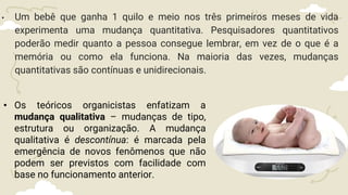 • Um bebê que ganha 1 quilo e meio nos três primeiros meses de vida
experimenta uma mudança quantitativa. Pesquisadores quantitativos
poderão medir quanto a pessoa consegue lembrar, em vez de o que é a
memória ou como ela funciona. Na maioria das vezes, mudanças
quantitativas são contínuas e unidirecionais.
• Os teóricos organicistas enfatizam a
mudança qualitativa – mudanças de tipo,
estrutura ou organização. A mudança
qualitativa é descontínua: é marcada pela
emergência de novos fenômenos que não
podem ser previstos com facilidade com
base no funcionamento anterior.
 