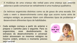 • A mudança de uma criança não verbal para uma criança que entende
palavras e pode comunicar-se verbalmente é uma mudança qualitativa.
• Os teóricos organicista distintos como os de graus de uma escada. Em
cada s veem o desenvolvimento como algo que ocorre numa série de
estágios estágio, as pessoas lidam com diferentes tipos de problemas e
desenvolvem diferentes tipos de habilidades.
• Cada estágio começa a partir do anterior e
prepara o caminho para o seguinte. Para os
organicistas, esse desdobramento da
estrutura do desenvolvimento é universal:
todos atravessam os mesmos estágios na
mesma ordem, embora o momento preciso
seja variável.
 