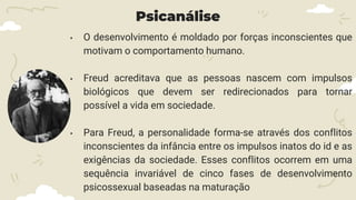 Psicanálise
• O desenvolvimento é moldado por forças inconscientes que
motivam o comportamento humano.
• Freud acreditava que as pessoas nascem com impulsos
biológicos que devem ser redirecionados para tornar
possível a vida em sociedade.
• Para Freud, a personalidade forma-se através dos conflitos
inconscientes da infância entre os impulsos inatos do id e as
exigências da sociedade. Esses conflitos ocorrem em uma
sequência invariável de cinco fases de desenvolvimento
psicossexual baseadas na maturação
 