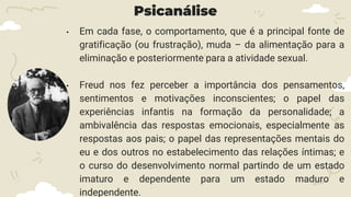 Psicanálise
• Em cada fase, o comportamento, que é a principal fonte de
gratificação (ou frustração), muda – da alimentação para a
eliminação e posteriormente para a atividade sexual.
• Freud nos fez perceber a importância dos pensamentos,
sentimentos e motivações inconscientes; o papel das
experiências infantis na formação da personalidade; a
ambivalência das respostas emocionais, especialmente as
respostas aos pais; o papel das representações mentais do
eu e dos outros no estabelecimento das relações íntimas; e
o curso do desenvolvimento normal partindo de um estado
imaturo e dependente para um estado maduro e
independente.
 