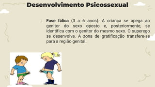Desenvolvimento Psicossexual
• Fase fálica (3 a 6 anos). A criança se apega ao
genitor do sexo oposto e, posteriormente, se
identifica com o genitor do mesmo sexo. O superego
se desenvolve. A zona de gratificação transfere-se
para a região genital.
 
