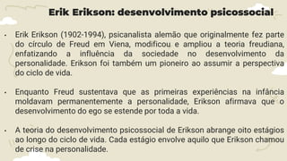 Erik Erikson: desenvolvimento psicossocial
• Erik Erikson (1902-1994), psicanalista alemão que originalmente fez parte
do círculo de Freud em Viena, modificou e ampliou a teoria freudiana,
enfatizando a influência da sociedade no desenvolvimento da
personalidade. Erikson foi também um pioneiro ao assumir a perspectiva
do ciclo de vida.
• Enquanto Freud sustentava que as primeiras experiências na infância
moldavam permanentemente a personalidade, Erikson afirmava que o
desenvolvimento do ego se estende por toda a vida.
• A teoria do desenvolvimento psicossocial de Erikson abrange oito estágios
ao longo do ciclo de vida. Cada estágio envolve aquilo que Erikson chamou
de crise na personalidade.
 