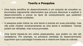 • Uma teoria científica do desenvolvimento é um conjunto de conceitos ou
enunciados logicamente relacionados que procura descrever e explicar o
desenvolvimento e prever os tipos de comportamento que poderiam
ocorrer em certas condições.
• A pesquisa pode indicar se uma teoria é precisa em suas previsões, mas
não pode mostrar conclusivamente se uma teoria é verdadeira. Teorias
podem ser refutadas, mas nunca provadas.
• Uma teoria baseia-se em certos pressupostos, que podem ou não ser
verdadeiros. Por exemplo, os primeiros cientistas do desenvolvimento
supunham que a psicologia humana era a mesma em todas as culturas.
Teoria e Pesquisa
 