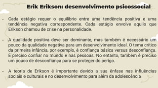 Erik Erikson: desenvolvimento psicossocial
• Cada estágio requer o equilíbrio entre uma tendência positiva e uma
tendência negativa correspondente. Cada estágio envolve aquilo que
Erikson chamou de crise na personalidade.
• A qualidade positiva deve ser dominante, mas também é necessário um
pouco da qualidade negativa para um desenvolvimento ideal. O tema crítico
da primeira infância, por exemplo, é confiança básica versus desconfiança.
É preciso confiar no mundo e nas pessoas. No entanto, também é preciso
um pouco de desconfiança para se proteger do perigo.
• A teoria de Erikson é importante devido a sua ênfase nas influências
sociais e culturais e no desenvolvimento para além da adolescência
 