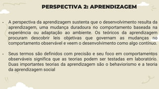 PERSPECTIVA 2: APRENDIZAGEM
• A perspectiva da aprendizagem sustenta que o desenvolvimento resulta da
aprendizagem, uma mudança duradoura no comportamento baseada na
experiência ou adaptação ao ambiente. Os teóricos da aprendizagem
procuram descobrir leis objetivas que governam as mudanças no
comportamento observável e veem o desenvolvimento como algo contínuo.
• Seus termos são definidos com precisão e seu foco em comportamentos
observáveis significa que as teorias podem ser testadas em laboratório.
Duas importantes teorias da aprendizagem são o behaviorismo e a teoria
da aprendizagem social
 