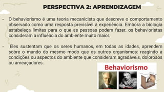 PERSPECTIVA 2: APRENDIZAGEM
• O behaviorismo é uma teoria mecanicista que descreve o comportamento
observado como uma resposta previsível à experiência. Embora a biologia
estabeleça limites para o que as pessoas podem fazer, os behavioristas
consideram a influência do ambiente muito maior.
• Eles sustentam que os seres humanos, em todas as idades, aprendem
sobre o mundo do mesmo modo que os outros organismos: reagindo a
condições ou aspectos do ambiente que consideram agradáveis, dolorosos
ou ameaçadores.
 