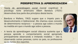 PERSPECTIVA 2: APRENDIZAGEM
• Teoria da aprendizagem social (social cognitiva): O
psicólogo norte americano Albert Bandura (1925-)
desenvolveu boa parte dos princípios dessa teoria.
• Bandura e Walters, 1963) sugere que o ímpeto para o
desenvolvimento é bidirecional. Ele chamou esse conceito
de determinismo recíproco – a pessoa age sobre o mundo
na medida em que o mundo age sobre a pessoa.
• A teoria da aprendizagem social clássica sustenta que a
pessoa aprende o comportamento social apropriado
principalmente observando e imitando modelos – isto é,
observando outras pessoas, como os pais, os professores
ou os heróis dos esportes.
 