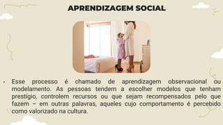 APRENDIZAGEM SOCIAL
• Esse processo é chamado de aprendizagem observacional ou
modelamento. As pessoas tendem a escolher modelos que tenham
prestígio, controlem recursos ou que sejam recompensados pelo que
fazem – em outras palavras, aqueles cujo comportamento é percebido
como valorizado na cultura.
 