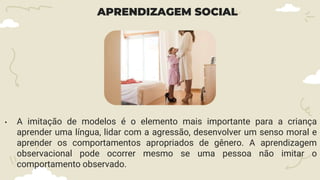 APRENDIZAGEM SOCIAL
• A imitação de modelos é o elemento mais importante para a criança
aprender uma língua, lidar com a agressão, desenvolver um senso moral e
aprender os comportamentos apropriados de gênero. A aprendizagem
observacional pode ocorrer mesmo se uma pessoa não imitar o
comportamento observado.
 