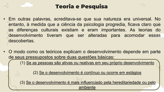 • Em outras palavras, acreditava-se que sua natureza era universal. No
entanto, à medida que a ciência da psicologia progredia, ficava claro que
as diferenças culturais existiam e eram importantes. As teorias do
desenvolvimento tiveram que ser alteradas para acomodar essas
descobertas.
• O modo como os teóricos explicam o desenvolvimento depende em parte
de seus pressupostos sobre duas questões básicas:
Teoria e Pesquisa
(1) Se as pessoas são ativas ou reativas em seu próprio desenvolvimento
(2) Se o desenvolvimento é contínuo ou ocorre em estágios
(3) Se o desenvolvimento é mais influenciado pela hereditariedade ou pelo
ambiente
 