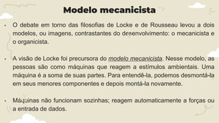 Modelo mecanicista
• O debate em torno das filosofias de Locke e de Rousseau levou a dois
modelos, ou imagens, contrastantes do desenvolvimento: o mecanicista e
o organicista.
• A visão de Locke foi precursora do modelo mecanicista. Nesse modelo, as
pessoas são como máquinas que reagem a estímulos ambientais. Uma
máquina é a soma de suas partes. Para entendê-la, podemos desmontá-la
em seus menores componentes e depois montá-la novamente.
• Máquinas não funcionam sozinhas; reagem automaticamente a forças ou
a entrada de dados.
 